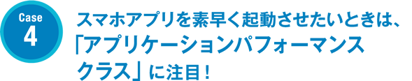 Case4 スマホアプリを素早く起動させたいときは、「アプリケーションパフォーマンスクラス」に注目！