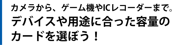 カメラから、ゲーム機やICレコーダーまで。デバイスや用途に合った容量のカードを選ぼう！