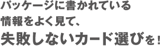 パッケージに書かれている情報をよく見て、失敗しないカード選びを！