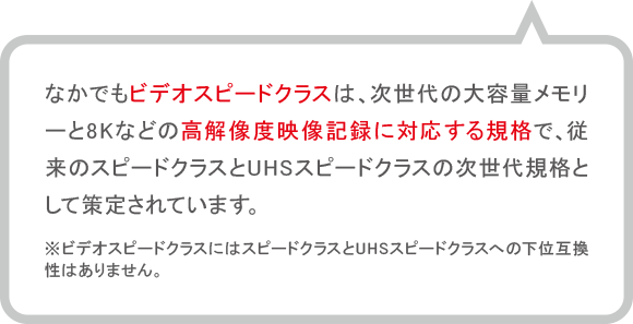 なかでもビデオスピードクラスは、次世代の大容量メモリーと8Kなどの高解像度映像記録に対応する規格で、従来のスピードクラスとUHSスピードクラスの次世代規格として策定されています。※ビデオスピードクラスにはスピードクラスとUHSスピードクラスへ下位互換性はありません。