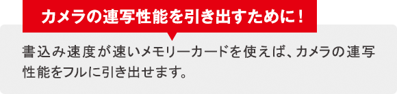 カメラの連写性能を引き出すために！書込み速度が速いメモリーカードを使えば、カメラの連写性能をフルに引き出せます。