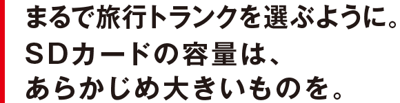 まるで旅行トランクを選ぶように。SDカードの容量は、あらかじめ大きいものを。