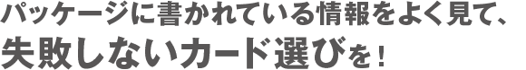 パッケージに書かれている情報をよく見て、失敗しないカード選びを！